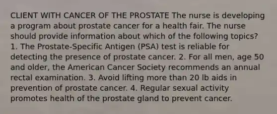 CLIENT WITH CANCER OF THE PROSTATE The nurse is developing a program about prostate cancer for a health fair. The nurse should provide information about which of the following topics? 1. The Prostate-Specific Antigen (PSA) test is reliable for detecting the presence of prostate cancer. 2. For all men, age 50 and older, the American Cancer Society recommends an annual rectal examination. 3. Avoid lifting more than 20 lb aids in prevention of prostate cancer. 4. Regular sexual activity promotes health of the prostate gland to prevent cancer.