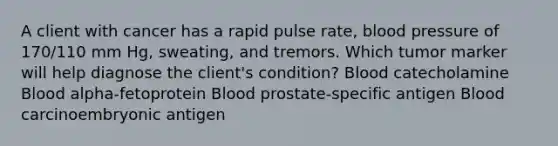 A client with cancer has a rapid pulse rate, blood pressure of 170/110 mm Hg, sweating, and tremors. Which tumor marker will help diagnose the client's condition? Blood catecholamine Blood alpha-fetoprotein Blood prostate-specific antigen Blood carcinoembryonic antigen