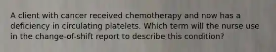 A client with cancer received chemotherapy and now has a deficiency in circulating platelets. Which term will the nurse use in the change-of-shift report to describe this condition?