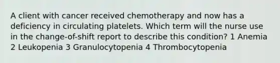 A client with cancer received chemotherapy and now has a deficiency in circulating platelets. Which term will the nurse use in the change-of-shift report to describe this condition? 1 Anemia 2 Leukopenia 3 Granulocytopenia 4 Thrombocytopenia