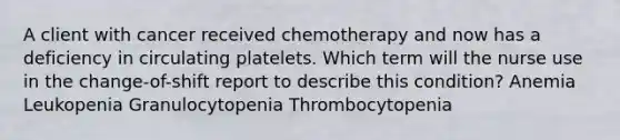 A client with cancer received chemotherapy and now has a deficiency in circulating platelets. Which term will the nurse use in the change-of-shift report to describe this condition? Anemia Leukopenia Granulocytopenia Thrombocytopenia