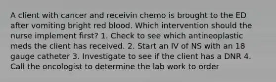 A client with cancer and receivin chemo is brought to the ED after vomiting bright red blood. Which intervention should the nurse implement first? 1. Check to see which antineoplastic meds the client has received. 2. Start an IV of NS with an 18 gauge catheter 3. Investigate to see if the client has a DNR 4. Call the oncologist to determine the lab work to order