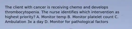 The client with cancer is receiving chemo and develops thrombocytopenia. The nurse identifies which intervention as highest priority? A. Monitor temp B. Monitor platelet count C. Ambulation 3x a day D. Monitor for pathological factors