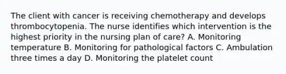 The client with cancer is receiving chemotherapy and develops thrombocytopenia. The nurse identifies which intervention is the highest priority in the nursing plan of care? A. Monitoring temperature B. Monitoring for pathological factors C. Ambulation three times a day D. Monitoring the platelet count