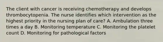 The client with cancer is receiving chemotherapy and develops thrombocytopenia. The nurse identifies which intervention as the highest priority in the nursing plan of care? A. Ambulation three times a day B. Monitoring temperature C. Monitoring the platelet count D. Monitoring for pathological factors