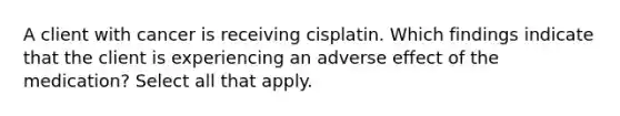 A client with cancer is receiving cisplatin. Which findings indicate that the client is experiencing an adverse effect of the medication? Select all that apply.