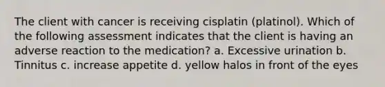 The client with cancer is receiving cisplatin (platinol). Which of the following assessment indicates that the client is having an adverse reaction to the medication? a. Excessive urination b. Tinnitus c. increase appetite d. yellow halos in front of the eyes