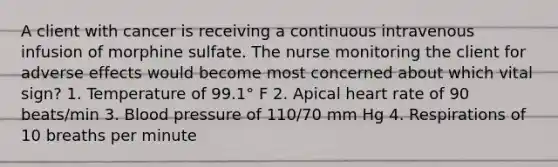 A client with cancer is receiving a continuous intravenous infusion of morphine sulfate. The nurse monitoring the client for adverse effects would become most concerned about which vital sign? 1. Temperature of 99.1° F 2. Apical heart rate of 90 beats/min 3. Blood pressure of 110/70 mm Hg 4. Respirations of 10 breaths per minute