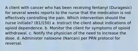 A client with cancer who has been receiving fentanyl (Duragesic) for several weeks reports to the nurse that the medication is not effectively controlling the pain. Which intervention should the nurse initiate? (81/150) a. Instruct the client about indications of opioid dependence. b. Monitor the client for symptoms of opioid withdrawal. c. Notify the physician of the need to increase the dose. d. Administer naloxone (Narcan) per PRN protocol for reversal.