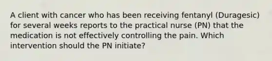 A client with cancer who has been receiving fentanyl (Duragesic) for several weeks reports to the practical nurse (PN) that the medication is not effectively controlling the pain. Which intervention should the PN initiate?