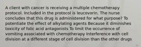 A client with cancer is receiving a multiple chemotherapy protocol. Included in the protocol is leucovorin. The nurse concludes that this drug is administered for what purpose? To potentiate the effect of alkylating agents Because it diminishes toxicity of folic acid antagonists To limit the occurrence of vomiting associated with chemotherapy Interference with cell division at a different stage of cell division than the other drugs