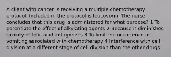 A client with cancer is receiving a multiple chemotherapy protocol. Included in the protocol is leucovorin. The nurse concludes that this drug is administered for what purpose? 1 To potentiate the effect of alkylating agents 2 Because it diminishes toxicity of folic acid antagonists 3 To limit the occurrence of vomiting associated with chemotherapy 4 Interference with cell division at a different stage of cell division than the other drugs