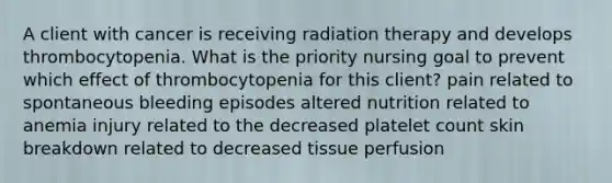 A client with cancer is receiving radiation therapy and develops thrombocytopenia. What is the priority nursing goal to prevent which effect of thrombocytopenia for this client? pain related to spontaneous bleeding episodes altered nutrition related to anemia injury related to the decreased platelet count skin breakdown related to decreased tissue perfusion