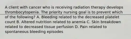 A client with cancer who is receiving radiation therapy develops thrombocytopenia. The priority nursing goal is to prevent which of the following? A. Bleeding related to the decreased platelet count B. Altered nutrition related to anemia C. Skin breakdown related to decreased tissue perfusion D. Pain related to spontaneous bleeding episodes