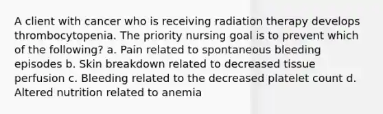 A client with cancer who is receiving radiation therapy develops thrombocytopenia. The priority nursing goal is to prevent which of the following? a. Pain related to spontaneous bleeding episodes b. Skin breakdown related to decreased tissue perfusion c. Bleeding related to the decreased platelet count d. Altered nutrition related to anemia