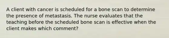 A client with cancer is scheduled for a bone scan to determine the presence of metastasis. The nurse evaluates that the teaching before the scheduled bone scan is effective when the client makes which comment?