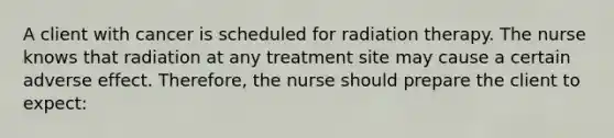 A client with cancer is scheduled for radiation therapy. The nurse knows that radiation at any treatment site may cause a certain adverse effect. Therefore, the nurse should prepare the client to expect: