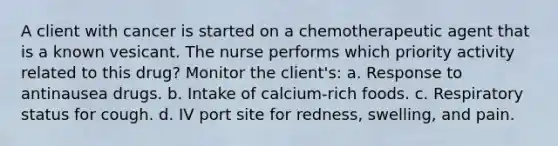 A client with cancer is started on a chemotherapeutic agent that is a known vesicant. The nurse performs which priority activity related to this drug? Monitor the client's: a. Response to antinausea drugs. b. Intake of calcium-rich foods. c. Respiratory status for cough. d. IV port site for redness, swelling, and pain.