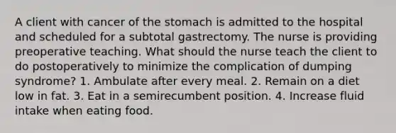 A client with cancer of the stomach is admitted to the hospital and scheduled for a subtotal gastrectomy. The nurse is providing preoperative teaching. What should the nurse teach the client to do postoperatively to minimize the complication of dumping syndrome? 1. Ambulate after every meal. 2. Remain on a diet low in fat. 3. Eat in a semirecumbent position. 4. Increase fluid intake when eating food.