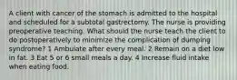 A client with cancer of the stomach is admitted to the hospital and scheduled for a subtotal gastrectomy. The nurse is providing preoperative teaching. What should the nurse teach the client to do postoperatively to minimize the complication of dumping syndrome? 1 Ambulate after every meal. 2 Remain on a diet low in fat. 3 Eat 5 or 6 small meals a day. 4 Increase fluid intake when eating food.