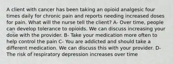 A client with cancer has been taking an opioid analgesic four times daily for chronic pain and reports needing increased doses for pain. What will the nurse tell the client? A- Over time, people can develop tolerance to opioids. We can discuss increasing your dose with the provider. B- Take your medication more often to help control the pain C- You are addicted and should take a different medication. We can discuss this with your provider. D- The risk of respiratory depression increases over time