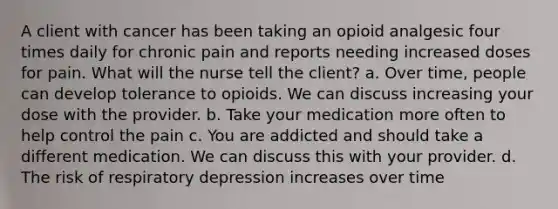 A client with cancer has been taking an opioid analgesic four times daily for chronic pain and reports needing increased doses for pain. What will the nurse tell the client? a. Over time, people can develop tolerance to opioids. We can discuss increasing your dose with the provider. b. Take your medication more often to help control the pain c. You are addicted and should take a different medication. We can discuss this with your provider. d. The risk of respiratory depression increases over time