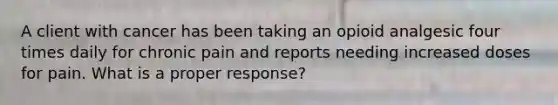 A client with cancer has been taking an opioid analgesic four times daily for chronic pain and reports needing increased doses for pain. What is a proper response?