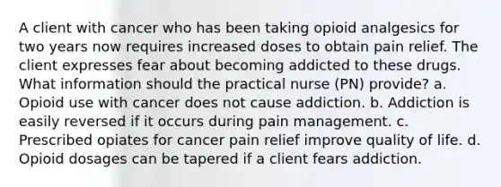 A client with cancer who has been taking opioid analgesics for two years now requires increased doses to obtain pain relief. The client expresses fear about becoming addicted to these drugs. What information should the practical nurse (PN) provide? a. Opioid use with cancer does not cause addiction. b. Addiction is easily reversed if it occurs during pain management. c. Prescribed opiates for cancer pain relief improve quality of life. d. Opioid dosages can be tapered if a client fears addiction.