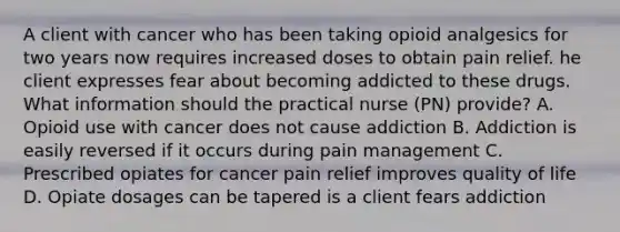 A client with cancer who has been taking opioid analgesics for two years now requires increased doses to obtain pain relief. he client expresses fear about becoming addicted to these drugs. What information should the practical nurse (PN) provide? A. Opioid use with cancer does not cause addiction B. Addiction is easily reversed if it occurs during pain management C. Prescribed opiates for cancer pain relief improves quality of life D. Opiate dosages can be tapered is a client fears addiction