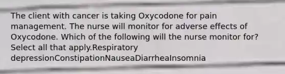 The client with cancer is taking Oxycodone for pain management. The nurse will monitor for adverse effects of Oxycodone. Which of the following will the nurse monitor for? Select all that apply.Respiratory depressionConstipationNauseaDiarrheaInsomnia