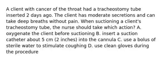 A client with cancer of the throat had a tracheostomy tube inserted 2 days ago. The client has moderate secretions and can take deep breaths without pain. When suctioning a client's tracheostomy tube, the nurse should take which action? A. oxygenate the client before suctioning B. insert a suction catheter about 5 cm (2 inches) into the cannula C. use a bolus of sterile water to stimulate coughing D. use clean gloves during the procedure