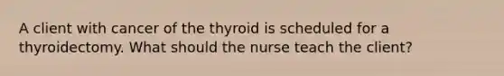 A client with cancer of the thyroid is scheduled for a thyroidectomy. What should the nurse teach the client?