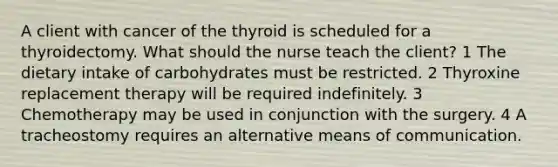 A client with cancer of the thyroid is scheduled for a thyroidectomy. What should the nurse teach the client? 1 The dietary intake of carbohydrates must be restricted. 2 Thyroxine replacement therapy will be required indefinitely. 3 Chemotherapy may be used in conjunction with the surgery. 4 A tracheostomy requires an alternative means of communication.