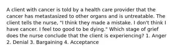 A client with cancer is told by a health care provider that the cancer has metastasized to other organs and is untreatable. The client tells the nurse, "I think they made a mistake. I don't think I have cancer. I feel too good to be dying." Which stage of grief does the nurse conclude that the client is experiencing? 1. Anger 2. Denial 3. Bargaining 4. Acceptance