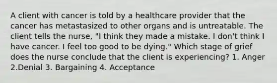 A client with cancer is told by a healthcare provider that the cancer has metastasized to other organs and is untreatable. The client tells the nurse, "I think they made a mistake. I don't think I have cancer. I feel too good to be dying." Which stage of grief does the nurse conclude that the client is experiencing? 1. Anger 2.Denial 3. Bargaining 4. Acceptance