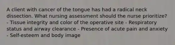 A client with cancer of the tongue has had a radical neck dissection. What nursing assessment should the nurse prioritize? - Tissue integrity and color of the operative site - Respiratory status and airway clearance - Presence of acute pain and anxiety - Self-esteem and body image