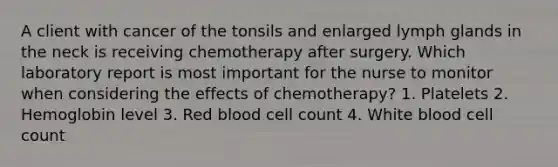 A client with cancer of the tonsils and enlarged lymph glands in the neck is receiving chemotherapy after surgery. Which laboratory report is most important for the nurse to monitor when considering the effects of chemotherapy? 1. Platelets 2. Hemoglobin level 3. Red blood cell count 4. White blood cell count