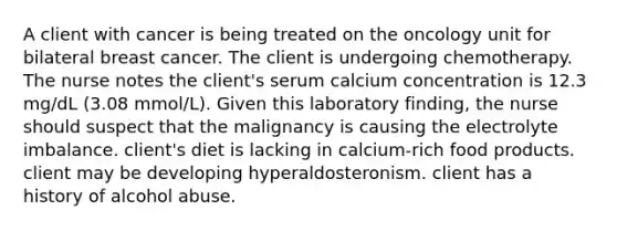 A client with cancer is being treated on the oncology unit for bilateral breast cancer. The client is undergoing chemotherapy. The nurse notes the client's serum calcium concentration is 12.3 mg/dL (3.08 mmol/L). Given this laboratory finding, the nurse should suspect that the malignancy is causing the electrolyte imbalance. client's diet is lacking in calcium-rich food products. client may be developing hyperaldosteronism. client has a history of alcohol abuse.