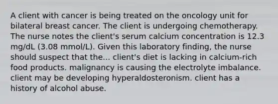 A client with cancer is being treated on the oncology unit for bilateral breast cancer. The client is undergoing chemotherapy. The nurse notes the client's serum calcium concentration is 12.3 mg/dL (3.08 mmol/L). Given this laboratory finding, the nurse should suspect that the... client's diet is lacking in calcium-rich food products. malignancy is causing the electrolyte imbalance. client may be developing hyperaldosteronism. client has a history of alcohol abuse.