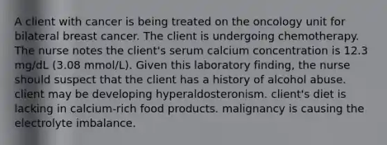 A client with cancer is being treated on the oncology unit for bilateral breast cancer. The client is undergoing chemotherapy. The nurse notes the client's serum calcium concentration is 12.3 mg/dL (3.08 mmol/L). Given this laboratory finding, the nurse should suspect that the client has a history of alcohol abuse. client may be developing hyperaldosteronism. client's diet is lacking in calcium-rich food products. malignancy is causing the electrolyte imbalance.