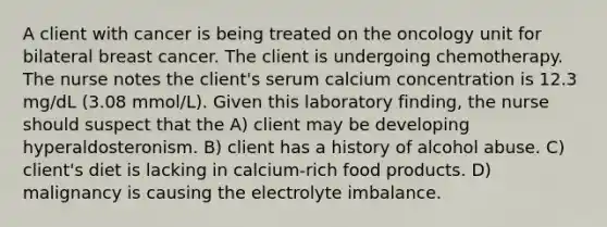 A client with cancer is being treated on the oncology unit for bilateral breast cancer. The client is undergoing chemotherapy. The nurse notes the client's serum calcium concentration is 12.3 mg/dL (3.08 mmol/L). Given this laboratory finding, the nurse should suspect that the A) client may be developing hyperaldosteronism. B) client has a history of alcohol abuse. C) client's diet is lacking in calcium-rich food products. D) malignancy is causing the electrolyte imbalance.