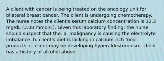 A client with cancer is being treated on the oncology unit for bilateral breast cancer. The client is undergoing chemotherapy. The nurse notes the client's serum calcium concentration is 12.3 mg/dL (3.08 mmol/L). Given this laboratory finding, the nurse should suspect that the: a. malignancy is causing the electrolyte imbalance. b. client's diet is lacking in calcium-rich food products. c. client may be developing hyperaldosteronism. client has a history of alcohol abuse.