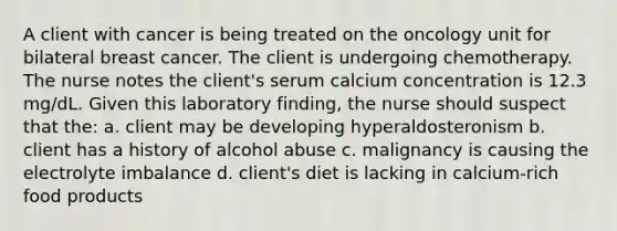 A client with cancer is being treated on the oncology unit for bilateral breast cancer. The client is undergoing chemotherapy. The nurse notes the client's serum calcium concentration is 12.3 mg/dL. Given this laboratory finding, the nurse should suspect that the: a. client may be developing hyperaldosteronism b. client has a history of alcohol abuse c. malignancy is causing the electrolyte imbalance d. client's diet is lacking in calcium-rich food products