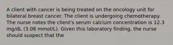 A client with cancer is being treated on the oncology unit for bilateral breast cancer. The client is undergoing chemotherapy. The nurse notes the client's serum calcium concentration is 12.3 mg/dL (3.08 mmol/L). Given this laboratory finding, the nurse should suspect that the