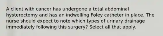 A client with cancer has undergone a total abdominal hysterectomy and has an indwelling Foley catheter in place. The nurse should expect to note which types of urinary drainage immediately following this surgery? Select all that apply.