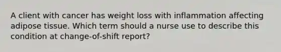 A client with cancer has weight loss with inflammation affecting adipose tissue. Which term should a nurse use to describe this condition at change-of-shift report?