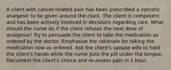 A client with cancer-related pain has been prescribed a narcotic analgesic to be given around the clock. The client is competent and has been actively involved in decisions regarding care. What should the nurse do if the client refuses the next dose of analgesia? Try to persuade the client to take the medication as ordered by the doctor. Emphasize the rationale for taking the medication now as ordered. Ask the client's spouse wife to hold the client's hands while the nurse puts the pill under the tongue. Document the client's choice and re-assess pain in 1 hour.