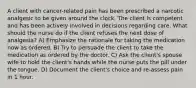 A client with cancer-related pain has been prescribed a narcotic analgesic to be given around the clock. The client is competent and has been actively involved in decisions regarding care. What should the nurse do if the client refuses the next dose of analgesia? A) Emphasize the rationale for taking the medication now as ordered. B) Try to persuade the client to take the medication as ordered by the doctor. C) Ask the client's spouse wife to hold the client's hands while the nurse puts the pill under the tongue. D) Document the client's choice and re-assess pain in 1 hour.