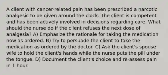 A client with cancer-related pain has been prescribed a narcotic analgesic to be given around the clock. The client is competent and has been actively involved in decisions regarding care. What should the nurse do if the client refuses the next dose of analgesia? A) Emphasize the rationale for taking the medication now as ordered. B) Try to persuade the client to take the medication as ordered by the doctor. C) Ask the client's spouse wife to hold the client's hands while the nurse puts the pill under the tongue. D) Document the client's choice and re-assess pain in 1 hour.