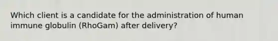 Which client is a candidate for the administration of human immune globulin (RhoGam) after delivery?